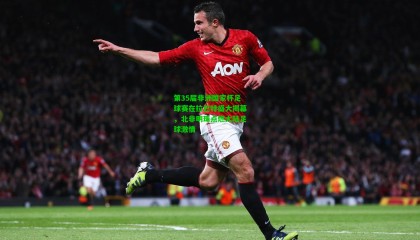 第35届非洲国家杯足球赛在拉巴特盛大揭幕，北非明珠点燃大陆足球激情