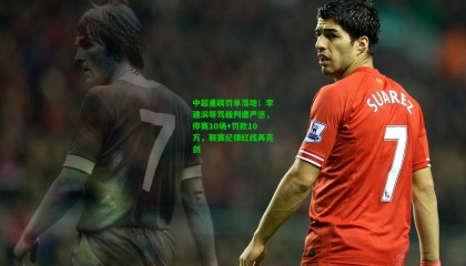 中超重磅罚单落地！李建滨辱骂裁判遭严惩，停赛10场+罚款10万，联赛纪律红线再亮剑