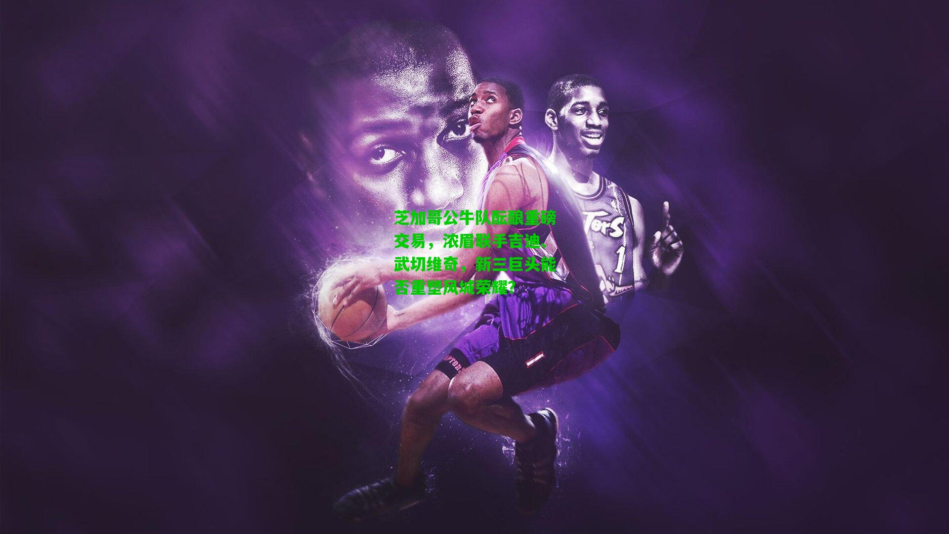 芝加哥公牛队酝酿重磅交易，浓眉联手吉迪、武切维奇，新三巨头能否重塑风城荣耀？